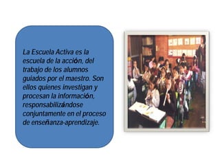 La Escuela Activa es la
escuela de la acción, del
trabajo de los alumnos
guiados por el maestro. Son
ellos quienes investigan y
procesan la información,
responsabilizándose
conjuntamente en el proceso
de enseñanza-aprendizaje.
 