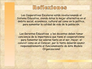 Haga clic para modificar el estilo de título del patrón Haga clic para modificar el estilo de texto del patrón Segundo nivel Tercer nivel Cuarto nivel Quinto nivel Reflexiones Las Cooperativas Escolares están revolucionando el Sistema Educativo, siendo éstas la mejor alternativa en el ámbito social, económico, cultural así como en lo político, para aumentar la calidad de vida de la población. Los Gerentes Educativos  y los docentes deben tomar conciencia de la importancia que tiene el cooperativismo para fomentar los valores tanto en el ser, Hacer, el convivir como en el Conocer, por lo tanto deberán asumir responsablemente el funcionamiento de éste Modelo Organizacional 