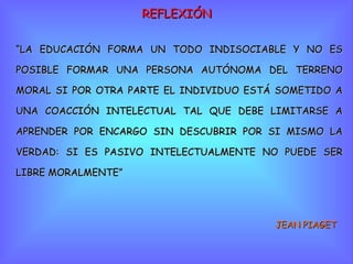 REFLEXIÓN “ LA EDUCACIÓN FORMA UN TODO INDISOCIABLE Y NO ES POSIBLE FORMAR UNA PERSONA AUTÓNOMA DEL TERRENO MORAL SI POR OTRA PARTE EL INDIVIDUO ESTÁ SOMETIDO A UNA COACCIÓN INTELECTUAL TAL QUE DEBE LIMITARSE A APRENDER POR ENCARGO SIN DESCUBRIR POR SI MISMO LA VERDAD: SI ES PASIVO INTELECTUALMENTE NO PUEDE SER LIBRE MORALMENTE” JEAN PIAGET 