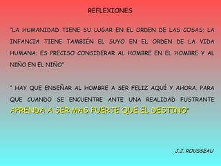 REFLEXIONES  “ LA HUMANIDAD TIENE SU LUGAR EN EL ORDEN DE LAS COSAS; LA INFANCIA TIENE TAMBIÉN EL SUYO EN EL ORDEN DE LA VIDA HUMANA; ES PRECISO CONSIDERAR AL HOMBRE EN EL HOMBRE Y AL NIÑO EN EL NIÑO” “  HAY QUE ENSEÑAR AL HOMBRE A SER FELIZ AQUÍ Y AHORA. PARA QUE CUANDO SE ENCUENTRE ANTE UNA REALIDAD FUSTRANTE  APRENDA A SER MAS FUERTE QUE EL DESTINO ” J.J. ROUSSEAU 