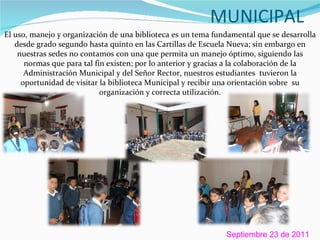 VISITA A LA BIBLIOTECA MUNICIPAL El uso, manejo y organización de una biblioteca es un tema fundamental que se desarrolla desde grado segundo hasta quinto en las Cartillas de Escuela Nueva; sin embargo en nuestras sedes no contamos con una que permita un manejo óptimo, siguiendo las normas que para tal fin existen; por lo anterior y gracias a la colaboración de la Administración Municipal y del Señor Rector, nuestros estudiantes  tuvieron la oportunidad de visitar la biblioteca Municipal y recibir una orientación sobre  su organización y correcta utilización. Septiembre 23 de 2011 