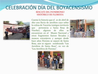 CELEBRACIÓN DÍA DEL BOYACENSISMO RESCATE DEL PATRIMONIO HISTÓRICO DE FLORESTA Cuenta la historia que el  20 de abril de 1810 una lluvia de aerolitos cayo sobre la colina de Tocavita (antiguo territorio que  pertenecía a Santa Rosa de Viterbo), algunos de ellos se encuentran en el  Museo Nacional y otros fragmentos fueron llevados a museos extranjeros y aunque desde hace años Floresta se separó de Santa Rosa, aún se siguen  nombrando “Los Aerolitos de Santa Rosa”, en vez de “Los Aerolitos de Floresta”. 