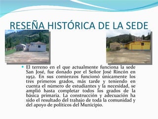RESEÑA HISTÓRICA DE LA SEDE El terreno en el que actualmente funciona la sede San José, fue donado por el Señor José Rincón en 1952. En sus comienzos funcionó únicamente los tres primeros grados, más tarde y teniendo en cuenta el número de estudiantes y la necesidad, se amplió hasta completar todos los grados de la básica primaria. La construcción y adecuación ha sido el resultado del trabajo de toda la comunidad y del apoyo de políticos del Municipio. 