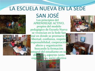 LA ESCUELA NUEVA EN LA SEDE SAN JOSÉ Los principios del APRENDIZAJE ACTIVO, propios del modelo pedagógico de Escuela Nueva se vivencian en la Sede San José en donde se promueve la libertad, confianza, respeto, responsabilidad, cooperación, afecto y organización buscando la formación integral del estudiante en sus diferentes aspectos tanto cognoscitivo, socio-afectivo como psicomotor. 