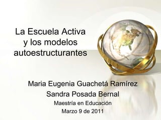 La Escuela Activay los modelos autoestructurantes Maria Eugenia Guachetá Ramírez Sandra Posada Bernal Maestría en Educación Marzo 9 de 2011 