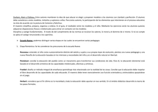 Durkein, Alain y Château, Estos autores mantienen la idea de que educar es elegir y proponer modelos a los alumnos con claridad y perfección. El alumno
debe someterse a estos modelos, imitarlos y sujetarse a ellos. Para estos autores, la participación de los elementos que intervienen en el proceso educativo
no ésta de acuerdo con la postura de Comenio y Ratichius.
El maestro simplifica, prepara, organiza y ordena. Es el guía, el mediador entre los modelos y el niño. Mediante los ejercicios serán los alumnos quienes
adquieran disposiciones físicas e intelectuales para entrar en contacto con los modelos.
Disciplina y castigo fundamentales. A través de del cumplimiento de las normas se inculcan los valores, lo moral y el dominio de sí mismo. Si no se cumple
se aplica el castigo renunciando a los caprichos.

     Escuela Nueva: podemos distinguir varias etapas en las cuales se encuentran varios pedagogos

    1. Etapa Romántica: Se les consideran los precursores de la escuela Nueva

        Rousseau: entender al niño como sustancialmente distinto del adulto y sujeto a sus propias leyes de evolución, plantea una nueva pedagogía y una
        nueva filosofía de la educación basadas en los intereses y necesidades del niño y en el desarrollo natural en libertad.

        Pestalozzi: concibe la educación del pueblo como un mecanismo para transformar sus condiciones de vida. Para él, la educación elemental está
        basada en el desarrollo armónico de las capacidades intelectuales, afectivas y artísticas.

        Froebel: diseña un método integral de enseñanza-aprendizaje más relacionado con la realidad de las cosas. Concibe que la educación debe respetar
        el libre desarrollo de las capacidades de cada educando. El maestro debe tener esencialmente una función orientadora y estimuladora apoyándose
        en el juego.

        Herbart: considera que el fin último es la moralidad y toda la educación debe apuntar en ese sentido. En el ámbito didáctico desarrolla la teoría de
        los pasos formales.
 