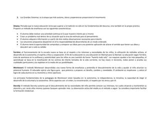 2. Los Grandes Sistemas: es la etapa que más autores, obras y experiencias proporcionó el movimiento



Dewey: Pensaba que la nueva educación tenía que superar a la tradición no sólo en los fundamentos del discurso, sino también en la propia práctica.
Propone un método de enseñanza con las siguientes características:

       El alumno debe realizar una actividad continua en la que muestre interés por sí mismo
       Crear un problema real dentro de su situación que le sirva de estímulo para el pensamiento
       El alumno adquiere información y a partir de ésta realiza observaciones necesarias para tratarlo
       Las soluciones propuestas despierten en él la responsabilidad de desarrollarlas de un modo ordenado
       El alumno tiene la oportunidad de comprobar y comparar sus ideas para una posterior aplicación de aclarar el sentido que tienen sus ideas y
        descubrir por sí solo su validez

Ferriére: el funcionamiento de la escuela nueva se basa en el respeto a los intereses y necesidades de los niños, la utilización de métodos activos, el
desarrollo de la autonomía, el espíritu crítico y cooperación. El fin de la educación es una educación en libertad para la libertad. La educación según Ferriére,
trata de asentarse en la confianza y autenticidad, para los niños es una cuestión de honor “hacerlo todo solo”. Los mayores ayudan a los más pequeños, el
aprendizaje se basa en la movilización de los centros de interés tomados de la vida corriente, no hay clases ni lecciones, todos ponen a prueba sus
cualidades particulares y las explotan en la media de sus posibilidades.

Montessori: El método Montessori desarrollaba una nueva forma de enseñanza y pretendía el descubrimiento de la vida y ayudar al niño alcanzar su
potencial humano. El educador ejerce una figura guía, que potencia o propone un desafío, cambios y novedades. El ambiente es respetuoso y valora el
logro de cada alumno en su momento y ritmo oportuno.

Los principios fundamentales de la pedagogia de Montessori están basados en: la autonomía, la independencia, la iniciativa, la capacidad de elegir el
desarrollo de la voluntad y la autoestima. Otros aspectos son: el orden, la concentración, el respeto por los otros y por él.

Decroly: El método Decroly sustenta que el descubrimiento de las necesidades del niño permite conocer sus intereses, los cuales atraerán y mantendrán su
atención y así, serán ellos mismos quienes busquen aprender más. La observación activa del medio es el método a seguir. Se considera importante facilitar
la formación intelectual.
 