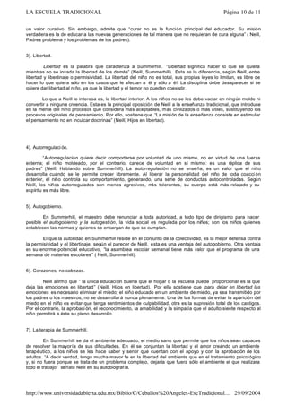 un valor curativo. Sin embargo, admite que “curar no es la función principal del educador. Su misión
verdadera es la de educar a las nuevas generaciones de tal manera que no requieran de cura alguna” ( Neill,
Padres problema y los problemas de los padres).
3). Libertad.
Libertad es la palabra que caracteriza a Summerhill. “Libertad significa hacer lo que se quiera
mientras no se invada la libertad de los demás” (Neill, Summerhill). Esta es la diferencia, según Neill, entre
libertad y libertinaje o permisividad. La libertad del niño no es total, sus propias leyes lo limitan, es libre de
hacer lo que quiera sólo en los casos que le afectan a él y sólo a él. La disciplina debe desaparecer si se
quiere dar libertad al niño, ya que la libertad y el temor no pueden coexistir.
Lo que a Neill le interesa es, la libertad interior. A los niños no se les debe vaciar en ningún molde ni
convertir a ninguna creencia. Esta es la principal oposición de Neill a la enseñanza tradicional, que introduce
en la mente del niño procesos que considera más aceptables, más civilizados o más útiles, sustituyendo los
procesos originales de pensamiento. Por ello, sostiene que “La misión de la enseñanza consiste en estimular
el pensamiento no en inculcar doctrinas” (Neill, Hijos en libertad).
4). Autorregulaci ón.
“Autorregulación quiere decir comportarse por voluntad de uno mismo, no en virtud de una fuerza
externa; el niño moldeado, por el contrario, carece de voluntad en sí mismo: es una réplica de sus
padres” (Neill, Hablando sobre Summerhill). La autorregulación no se enseña, es un valor que el niño
desarrolla cuando se le permite crecer libremente. Al liberar la personalidad del niño de toda coacci ón
exterior, el niño controla su comportamiento, generando, una serie de conductas autocontroladas. Según
Neill, los niños autorregulados son menos agresivos, más tolerantes, su cuerpo está más relajado y su
espíritu es más libre.
5). Autogobierno.
En Summerhill, el maestro debe renunciar a toda autoridad, a todo tipo de dirigismo para hacer
posible el autogobierno y la autogestión, la vida social es regulada por los niños; son los niños quienes
establecen las normas y quienes se encargan de que se cumplan.
El que la autoridad en Summerhill reside en el conjunto de la colectividad, es la mejor defensa contra
la permisividad y el libertinaje, según el parecer de Neill, ésta es una ventaja del autogobierno. Otra ventaja
es su enorme potencial educativo, “la asamblea escolar semanal tiene más valor que el programa de una
semana de materias escolares ” ( Neill, Summerhill).
6). Corazones, no cabezas.
Neill afirmó que “ la única educaci ón buena que el hogar o la escuela puede proporcionar es la que
deja las emociones en libertad” (Neill, Hijos en libertad). Por ello sostiene que para dejar en libertad las
emociones es necesario eliminar el miedo; el niño educado en un ambiente de miedo, ya sea transmitido por
los padres o los maestros, no se desarrollará nunca plenamente. Una de las formas de evitar la aparición del
miedo en el niño es evitar que tenga sentimientos de culpabilidad, otra es la supresión total de los castigos.
Por el contrario, la aprobaci ón, el reconocimiento, la amabilidad y la simpatía que el adulto siente respecto al
niño permitirá a éste su pleno desarrollo.
7). La terapia de Summerhill.
En Summerhill se da el ambiente adecuado, el medio sano que permite que los niños sean capaces
de resolver la mayoría de sus dificultades. En él se conjuntan la libertad y el amor creando un ambiente
terapéutico, a los niños se les hace saber y sentir que cuentan con el apoyo y con la aprobación de los
adultos. “A decir verdad, tengo mucha mayor fe en la libertad del ambiente que en el tratamiento psicológico
y, si no fuera porque se trata de un problema complejo, dejaría que fuera sólo el ambiente el que realizara
todo el trabajo” señala Neill en su autobiografía.
Página 10 de 11LA ESCUELA TRADICIONAL
29/09/2004http://www.universidadabierta.edu.mx/Biblio/C/Ceballos%20Angeles-EscTradicional....
 