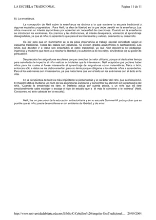 8). La enseñanza.
La concepción de Neill sobre la enseñanza es distinta a la que sostiene la escuela tradicional y
algunas escuelas progresistas . Para Neill, la idea de libertad es la que debe presidir en la enseñanza. Los
niños muestran un interés espontáneo por aprender sin necesidad de coerciones. Cuando en la enseñanza
se introducen los ex ámenes, los premios y las distinciones, el interés desaparece, volviendo el aprendizaje
desagradable, ya que el niño no aprende lo que para él es interesante y valioso, desviando su desarrollo.
Es por esto que en Summerhill se le da poca importancia al trabajo escolar concebido según el
esquema tradicional. Todas las clases son optativas, no existen grados académicos ni calificaciones. Los
niños que deciden ir a clase son enseñados al estilo tradicional, ya que Neill desconf ía del pedagogo
ingenioso y moderno que tendía a recortar la libertad y la autonomía de los niños, sirviéndose de su poder de
persuasión.
Despreciaba las asignaturas escolares porque carecían de valor utilitario, porque al dedicarles tiempo
para asimilarlas le impedía al niño realizar actividades que le interesaran. Neill aceptaba que pudiese haber
niños para los cuales si fuese interesante el aprendizaje de asignaturas como matemáticas, física o latín,
entonces sólo a éstos se les debía enseñar, pero no tenía porque obligarse a los demás niños a aprenderlas.
Para él los exámenes son innecesarios, ya que nada tiene que ver el éxito en los exámenes con el éxito en la
vida.
En la perspectiva de Neill es más importante la personalidad y el carácter del niño, que su instrucción.
El maestro debía olvidarse un poco de las asignaturas escolares y concentrar su atención en la psicología del
niño. “Cuando la emotividad es libre, el intelecto act úa por cuenta propia, y un niño que es libre
emocionalmente sabe escoger y escoge el tipo de estudio que a él más le conviene o le interesa” (Neill,
Corazones, no sólo cabezas en la escuela).
Neill, fue un precursor de la educación antiautoritaria y en su escuela Summerhill pudo probar que es
posible que el niño pueda desarrollarse en un ambiente de libertad, y de amor.
Página 11 de 11LA ESCUELA TRADICIONAL
29/09/2004http://www.universidadabierta.edu.mx/Biblio/C/Ceballos%20Angeles-EscTradicional....
 