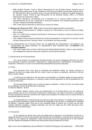 ? 1899, Adolphe Ferriére. Funda la Oficina Internacional de las Escuelas Nuevas. Pensaba que la
escuela activa prepara para la vida. Presentó los 30 puntos que definen a las escuelas activas (1912).
En 1920 publica su obra La escuela nueva en la que menciona que el interés es la piedra angular de
las escuelas nuevas. Funda la Liga Internacional de las Escuelas Nuevas (1921) y la Oficina
Internacional de la Educación (1925).
? 1907, María Montessori. Consideraba que la educación es un proceso natural, llevado a cabo
espontáneamente por el niño, y adquirida no al escuchar palabras, sino mediante experiencias sobre
el medio. Creadora del M étodo Montessori.
? 1907, Ovide Decroly desarrolla su teoría de los Centros de Interés.
C) Después de la Guerra de 1914 - 1918, surgen nuevos planes experimentales en educación.
? 1920, Roger Cousinet propone el Trabajo en equipos. En 1925 publica su obra Un método de trabajo
libre en grupos.
? 1921, A. S. Neill fundó su escuela Summerhill en donde pone en práctica su idea de la educaci ón en
libertad y el autogobierno.
? 1924, Célestin Freinet inicia las pr ácticas de sus técnicas basadas en la imprenta en la escuela. Se dio
una gran influencia de las T écnicas Freinet en la fundación de otras escuelas.
D) Los planteamientos de la Escuela Nueva han ido alejándose del individualismo y del idealismo que
caracterizaban las etapas anteriores. Su argumentaci ón está cimentada sobre la dialéctica y la
psicología genética.
? 1955, Jean Piaget funda el Centro Internacional de Epistemología Genética, dando un gran impulso a
las investigaciones sobre las estructuras cognitivas y las formas de aprender.
3. Características de la Escuela Nueva.
Tal y como hicieron sus antecesores del Renacimiento, los nuevos pedagogos denuncian los vicios
de la educaci ón tradicional: pasividad, intelectualismo, magistrocentrismo, superficialidad, enciclopedismo,
verbalismo. Definiendo un nuevo rol a los diferentes participantes del proceso educativo.
A. El Niño
Esta educación tiene como base la Psicología del desarrollo infantil. Se impone entonces la
obligación de tener una imagen justa del niño, tratar a cada uno según sus aptitudes , permitirle al niño dar
toda su propia medida.
La infancia es una edad de la vida que tiene su funcionalidad y su finalidad, regida por leyes propias y
sometidas a necesidades particulares. La educaci ón debe entonces garantizar al niño la posibilidad de vivir
su infancia felizmente.
No hay aprendizaje efectivo que no parta de alguna necesidad o interés del niño, ese interés debe
ser considerado el punto de partida para la educación.
B. Relación Maestro - Alumno
La relación maestro- alumno sufre una transformación en la Escuela Nueva. De una relación de
poder-sumisión que se da en la Escuela Tradicional se sustituye por una relación de afecto y camaradería.
Es más importante la forma de conducirse del maestro que la palabra. El maestro será un auxiliar del libre y
espontáneo desarrollo del niño.
La autodisciplina es un elemento que se incorpora en esta nueva relaci ón, el maestro cede el poder a
sus alumnos para colocarlos en posici ón funcional de autogobierno que los lleve a comprender la necesidad
de elaborar y observar reglas. Pero que no son impuestas desde el exterior por un tirano que las hace
respetar utilizando chantajes o castigos corporales, sino que son reglas que han salido del grupo como
expresión de la voluntad popular.
C. El Contenido
Si se considera el interés como punto de partida para la educaci ón, es innecesaria la idea de un
programa impuesto. La función del educador será descubrir las necesidades o el inter és de sus alumnos y los
objetos que son capaces de satisfacerlos. Están convencidos de que las experiencias de la vida cotidiana
son más capaces de despertar el interés que las lecciones proporcionadas por los libros.
Página 3 de 11LA ESCUELA TRADICIONAL
29/09/2004http://www.universidadabierta.edu.mx/Biblio/C/Ceballos%20Angeles-EscTradicional....
 