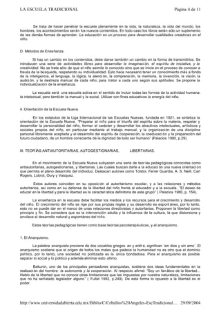Se trata de hacer penetrar la escuela plenamente en la vida; la naturaleza, la vida del mundo, los
hombres, los acontecimientos serán los nuevos contenidos. En todo caso los libros serán sólo un suplemento
de las demás formas de aprender. La educación es un proceso para desarrollar cualidades creadoras en el
niño.
D. Métodos de Enseñanza.
Si hay un cambio en los contenidos, debe darse también un cambio en la forma de transmitirlos. Se
introducen una serie de actividades libres para desarrollar la imaginaci ón, el espíritu de iniciativa, y la
creatividad. No se trata sólo de que el niño asimile lo conocido sino que se inicie en el proceso de conocer a
través de la búsqueda, respetando su individualidad. Esto hace necesario tener un conocimiento más a fondo
de la inteligencia, el lenguaje, la lógica, la atenci ón, la comprensi ón, la memoria, la invención, la visión, la
audición, y la destreza manual de cada niño, para tratar a cada uno según sus aptitudes. Se propone la
individualización de la enseñanza.
La escuela será una escuela activa en el sentido de incluir todas las formas de la actividad humana:
la intelectual, pero también la manual y la social. Utilizar con fines educativos la energía del niño.
4. Orientación de la Escuela Nueva.
En los estatutos de la Liga Internacional de las Escuelas Nuevas, fundada en 1921, se sintetiza la
orientación de la Escuela Nueva. “Preparar al niño para el triunfo del espíritu sobre la materia, respetar y
desarrollar la personalidad del niño, formar el carácter y desarrollar los atractivos intelectuales, artísticos y
sociales propios del niño, en particular mediante el trabajo manual, y la organización de una disciplina
personal libremente aceptada y el desarrollo del espíritu de cooperación, la coeducaci ón y la preparación del
futuro ciudadano, de un hombre consciente de la dignidad de todo ser humano” (Palacios 1980, p.29).
III. TEORÍAS ANTIAUTORITARIAS, AUTOGESTIONARIAS, LIBERTARIAS.
En el movimiento de la Escuela Nueva subyacen una serie de teor ías pedagógicas conocidas como
antiautoritarias, autogestionarias, y libertarias. Las cuales buscan darle a la educaci ón una nueva orientaci ón
que permita el pleno desarrollo del individuo. Destacan autores como Tolstoi, Ferrer Guardia, A. S. Neill, Carl
Rogers, Lobrot, Oury y Vasquez.
Estos autores coinciden en su oposici ón al autoritarismo escolar, y a las relaciones y métodos
autoritarios, así como en su defensa de la libertad del niño frente al educador y a la escuela. “El deseo de
educar en la libertad y para la libertad es la característica definitoria de este grupo” ( Palacios 1980, p. 154).
La enseñanza en la escuela debe facilitar los medios y los recursos para el crecimiento y desarrollo
del niño. El crecimiento del niño se rige por sus propias reglas y su desarrollo es espont áneo, por lo tanto,
esto no se puede dar en el marco de unas relaciones directivistas y autoritarias. Proponen la libertad como
principio y fin. Se considera que es la intervención adulta y la influencia de la cultura, la que distorsiona y
envilece el desarrollo natural y espontáneo del niño.
Estas teorías pedagógicas tienen como base teorías psicoterapéuticas, y el anarquismo.
1. El Anarquismo.
La palabra anarquista proviene de dos vocablos griegos an y arkhé, significan ‘sin dios y sin amo’. El
anarquismo sostiene que el origen de todos los males que padece la humanidad no es otro que el dominio
político, por lo tanto, una sociedad no politizada es la única bondadosa. Para el anarquismo es posible
separar lo social y lo político y además eliminar esto último.
Bakunin, uno de los principales pensadores anarquistas, sostiene dos ideas fundamentales en la
realización del hombre: la autonomía y la cooperación. Al respecto afirmó: “Soy un fan ático de la libertad...
Hablo de la libertad que no conoce otras limitaciones que las impuestas por nuestra naturaleza, limitaciones
que no ha señalado legislador alguno” ( Fullat 1992, p.249). De esta forma lo opuesto a la libertad es el
poder.
Página 4 de 11LA ESCUELA TRADICIONAL
29/09/2004http://www.universidadabierta.edu.mx/Biblio/C/Ceballos%20Angeles-EscTradicional....
 
