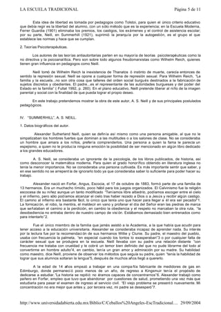 Esta idea de libertad es tomada por pedagogos como Tolstoi, para quien el único criterio educativo
que debía regir es la libertad del alumno, con un sólo método que es la experiencia; en la Escuela Moderna,
Ferrer Guardia (1901) eliminaba los premios, los castigos, los exámenes y el control de asistencia escolar;
por su parte, Neill, en Summerhill (1921), suprimió la jerarquía por la autogestión, es el grupo el que
establece las normas y hace que se cumplan.
2. Teorías Psicoterapéuticas.
Los autores de las teorías antiautoritarias parten en su mayoría de teorías psicoterapéuticas como la
no directiva y la psicoanalítica. Pero son sobre todo algunos freudomarxistas como Wilhelm Reich, quienes
tienen gran influencia en pedagogos como Neill.
Neill tomó de Wilhelm Reich la inexistencia de Thanatos ó instinto de muerte, carecía entonces de
sentido la represión sexual. Neill se opone a cualquier forma de represión sexual. Para Wilhelm Reich, “La
familia y la escuela...no son otra cosa que talleres del orden social burgués destinados a la fabricación de
sujetos discretos y obedientes. El padre...es el representante de las autoridades burguesas y del poder del
Estado en la familia” ( Fullat 1992, p. 260). En el plano educativo, Neill pretende liberar al niño de la imagen
parental y social con la finalidad de que pueda lograr el propio deseo.
En este trabajo pretendemos mostrar la obra de este autor, A. S. Neill y de sus principales postulados
pedagógicos.
IV. “SUMMERHILL”, A. S. NEILL.
1. Datos biográficos del autor.
Alexander Sutherland Neill, quien se definía así mismo como una persona amigable, al que no le
simpatizaban los hombres fuertes que dominan a las multitudes o a los salones de clase. No se consideraba
un hombre que amara a los niños, prefería comprenderlos. Una persona a quien la fama le parecía un
espejismo, a quien no le producía ninguna emoción la posibilidad de ser mencionado en algún libro dedicado
a los grandes educadores.
A. S. Neill, se consideraba un ignorante de la psicología, de los libros publicados, de historia, así
como desconocer la matemática moderna. Para quien el grado honorífico obtenido en literatura inglesa no
tenía la menor importancia. No se consideraba una persona cultivada. Es más importante sentir que saber, y
en ese sentido no se arrepent ía de ignorarlo todo ya que consideraba saber lo suficiente para poder hacer su
trabajo.
Alexander nació en Forfar, Angus, Escocia, el 17 de octubre de 1883, formó parte de una familia de
13 hermanos. Era un muchacho tímido, poco hábil para los juegos organizados. El Calvinismo fue la religión
escocesa de su niñez aunque un tanto modificado “Teníamos libre albedrío, podíamos escoger entre el cielo
y el infierno, pero sólo podíamos alcanzar el cielo tras haber rezado a Dios o a Jesús y recibir algún castigo.
El camino al infierno era bastante fácil, lo único que tenía uno que hacer para llegar a él era ser pecador”1.
La fornicación, el robo, la mentira, el maldecir en vano y profanar el día del Señor eran las piedras de marca
que señalaban el camino a la perdición, en cambio la obediencia y el respeto no marcaban la otra ruta, “la
desobediencia no entraba dentro de nuestro campo de visi ón. Estábamos demasiado bien entrenados como
para intentarlo”2.
Fue el único miembro de la familia que jamás asistió a la Academia, a la que había que acudir para
tener acceso a la educación universitaria. Alexander se consideraba incapaz de aprender nada. Su interés
por la lectura fue por la recomendaci ón de sus hermanos Willie y Clunie. Su padre, el maestro del pueblo,
usaba con frecuencia la palmeta, “en especial cuando los tontos lo exasperaban”3 o por cualquier falta de
carácter sexual que se produjera en la escuela. Neill llevaba con su padre una relación distante “con
frecuencia me trataba con crueldad y le cobré un temor bien definido del que no pude librarme del todo al
convertirme en hombre adulto”4, en cambio, tenía un gran amor y admiración por su madre. Su habilidad
como maestro, dice Neill, proviene de observar los métodos que seguía su padre, quien “tenía la habilidad de
lograr que sus alumnos soltaran la lengua”5, después de muchos años llegó a quererlo.
A la edad de 14 años empezó a trabajar en una compa ñía fabricante de medidores de gas en
Edimburgo, donde permaneci ó poco menos de un año, de regreso a Kingsmuir tenía el propósito de
dedicarse a estudiar. ”La historia se repitió: no éramos capaces de concentrarnos”6. Alexander trabajó como
pañero en Forfar, empleo que tuvo que abandonar por cuestiones de salud, prometiendo una vez más que
estudiaría para pasar el examen de ingreso al servicio civil. “El viejo problema se present ó nuevamente. Mi
concentración no era mejor que antes y, por tercera vez, mi padre se desesperó”7.
Página 5 de 11LA ESCUELA TRADICIONAL
29/09/2004http://www.universidadabierta.edu.mx/Biblio/C/Ceballos%20Angeles-EscTradicional....
 