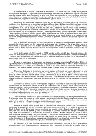 A sugerencia de su madre,“Quizá debería ser maestro”8, su padre solicitó al consejo encargado de
las actividades escolares lo nombraran maestro-estudiante de la Escuela de Kingsmuir, donde trabajó de
aprendiz durante cuatro años. Aunque no se veía en el futuro como maestro, si reconoce haber aprendido
mucho durante esa etapa: “descubrí que la mejor forma de aprender algo es enseñarlo”9. A. S. Neill aprendió
bien su profesi ón, despertó un interés por las matemáticas y por la lectura.
Al terminar su aprendizaje consiguió trabajo en una escuela en Bonnyrigg, cerca de Edimburgo,
partidarios de la disciplina -no se permitía a los niños hablar en clase, Neill permaneció en ese lugar por dos
meses, para después trasladarse a Kingskettle, Fife, en donde la disciplina era peor, convirtiéndose en un
tirano por tres años. En la escuela de Kettle no había risas, todo tenía algo de militar, todos eran falsos,
deshumanizados y temerosos. El método de enseñanza seguido por el director Calder, era hacer, él primero
las cosas y luego sus alumnos hacían lo mismo. “Intenté enseñar dibujo, tomando como base hojas y flores,
y algunos alumnos trazaron dibujos buenos y bien equilibrados que tenían el estilo del papel para cubrir
paredes. Tales dibujos constituyeron el único trabajo original que se me permiti ó hacer en la escuela, porque
incluso las composiciones las escribía primero Calder en el pizarrón y después tenían que copiarlas los
alumnos”10.
Con el Certificado de Maestro en Activo, Neill aceptó un trabajo en una Escuela de Newport. Había
aprobado la primera parte de los exámenes preliminares para ingresar a la Universidad: inglés y
matemáticas. La segunda parte sería aprobar los exámenes de latín y física. La Escuela de Newport era muy
distante a la de Kettle, con una disciplina fácil de llevar le permitió continuar su trabajo como maestro sin
temor.
A. S. Neill ingres ó a la Universidad en 1908 cuando contaba con 25 años de edad, después del
primer año descubrió que la ciencia no era su campo, así que resolvió graduarse en la Licenciatura en Inglés.
“...si en los años que pasé en ella hubiera estudiado el contenido en lugar de la forma, en la actualidad quizá
tendría mejor gusto por la literatura”11.
Durante su estancia en la Universidad fue director de la revista universitaria The Student. Obtuvo el
segundo lugar en los exámenes finales y tiempo después el birrete de Maestro en Artes. “...había obtenido mi
grado universitario y no sabía que hacer con él. Todo lo que sabía era que no quería dedicarme a la
enseñanza...No, ense ñar sería lo último que intentara si todo lo demás fallaba”12. Pensaba el autor.
Planeando dedicarse al periodismo, su primer trabajo profesional fue como subdirector de una
enciclopedia en T.C.&E.C. Jacks, la casa editorial de Edimburgo, la editorial cambió sus oficinas a Londres,
lo que le permitió cruzar la frontera entre Escocia e Inglaterra, a los 29 años de edad. Continuó realizando
algunos trabajos para la editorial hasta que quedó sin trabajo. “Estaba preocupado y lo único que no deseaba
hacer era regresar a Escocia para dedicarme a la enseñanza -el único trabajo que me era posible conseguir
allí”13.
Al iniciarse la Primera Guerra, Neill regresó a Kingsmuri, pensando en alistarse aunque contaba con
certificados de dos médicos en los que se decía que no era apto para el servicio militar, tiempo atrás se le
había diagnosticado flebitis en una pierna. Trabajó como director temporal de la Escuela Gretna Green, en su
primer libro “A Dominie log”, cuenta su estancia en esa escuela en donde comenzó a pensar acerca de la
educación, aunque como el mismo Neill señala, aún lo regía el viejo principio de la profesi ón magisterial
“muéstrales desde el principio quién es el que manda”14.
Tiempo después fue reclutado cuando se ordenó un nuevo examen a todos los hombres rechazados.
En el ejército nunca fue enviado al frente, gracias a sus conocimientos de Matemáticas fue entrenado para
enseñar a los hombres a precisar las zonas de blanco. Fue relevado de su comisi ón debido a su mala salud
misma que él atribuía a su inconsciente para mantenerlo lejos del peligro.
Durante el servicio militar el autor conoció a Homer Lane quien había fundado Little Commonwealth
(comunidad de pequeños), era un reformatorio para delincuentes juveniles, de él recibió la promesa de
dejarlo trabajar en la Comunidad cuando terminase su servicio militar. Cuando esto sucedió, para su
desilusión, esta había sido cerrada y Lane se encontraba en Londres, enfermo. Se incorpor ó a la Escuela
King Alfred, era considerada la escuela más avanzada de su tipo. “Mucho antes de mi época ya había
abolido premios, calificaciones y castigos corporales”15. La escuela aparentaba una disciplina de libertad y
tolerancia “La escuela King Alfred se encontraba muy lejos de ser libre y pronto me encontré yo mismo en
contra del gobierno”16. Desempleado una vez más. Conjuntamente con la señora Beatrice Ensor dirigió el
periódico The New Era, esto le permitió viajar, conocer otros lugares y otras personas.
En Alemania, A. S. Neill fundó la Internationalschule, de Hellerau, junto con el Doctor y la Doctora
Neustatter (quien sería después su primer esposa), Karl Baer y su esposa Christine. En la escuela estaba a
Página 6 de 11LA ESCUELA TRADICIONAL
29/09/2004http://www.universidadabierta.edu.mx/Biblio/C/Ceballos%20Angeles-EscTradicional....
 
