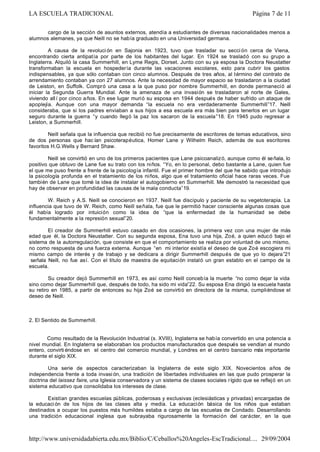 cargo de la sección de asuntos externos, atendía a estudiantes de diversas nacionalidades menos a
alumnos alemanes, ya que Neill no se había graduado en una Universidad germana.
A causa de la revoluci ón en Sajonia en 1923, tuvo que trasladar su secci ón cerca de Viena,
encontrando cierta antipatía por parte de los habitantes del lugar. En 1924 se trasladó con su grupo a
Inglaterra. Alquiló la casa Summerhill, en Lyme Regis, Dorset. Junto con su ya esposa la Doctora Neustatter
transformaban la escuela en hospedería durante las vacaciones escolares, esto para cubrir los gastos
indispensables, ya que sólo contaban con cinco alumnos. Después de tres años, al término del contrato de
arrendamiento contaban ya con 27 alumnos. Ante la necesidad de mayor espacio se trasladaron a la ciudad
de Leiston, en Suffolk. Compró una casa a la que puso por nombre Summerhill, en donde permaneció al
iniciar la Segunda Guerra Mundial. Ante la amenaza de una invasión se trasladaron al norte de Gales,
viviendo allí por cinco años. En ese lugar murió su esposa en 1944 después de haber sufrido un ataque de
apoplejía. Aunque con una mayor demanda “la escuela no era verdaderamente Summerhill”17. Neill
consideraba, que si los padres enviaban a sus hijos a esa escuela era más bien para tenerlos en un lugar
seguro durante la guerra “y cuando llegó la paz los sacaron de la escuela”18. En 1945 pudo regresar a
Leiston, a Summerhill.
Neill señala que la influencia que recibió no fue precisamente de escritores de temas educativos, sino
de dos personas que hac ían psicoterapéutica, Homer Lane y Wilhelm Reich, además de sus escritores
favoritos H.G.Wells y Bernard Shaw.
Neill se convirtió en uno de los primeros pacientes que Lane psicoanalizó, aunque como él señala, lo
positivo que obtuvo de Lane fue su trato con los niños. “Yo, en lo personal, debo bastante a Lane, quien fue
el que me puso frente a frente de la psicología infantil. Fue el primer hombre del que he sabido que introdujo
la psicología profunda en el tratamiento de los niños, algo que el tratamiento oficial hace raras veces. Fue
también de Lane que tomé la idea de instalar el autogobierno en Summerhill. Me demostró la necesidad que
hay de observar en profundidad las causas de la mala conducta”19.
W. Reich y A.S. Neill se conocieron en 1937. Neill fue discípulo y paciente de su vegetoterapia. La
influencia que tuvo de W. Reich, como Neill señala, fue que le permitió hacer consciente algunas cosas que
él había logrado por intuición como la idea de “que la enfermedad de la humanidad se debe
fundamentalmente a la represión sexual”20.
El creador de Summerhill estuvo casado en dos ocasiones, la primera vez con una mujer de más
edad que él, la Doctora Neustatter. Con su segunda esposa, Ena tuvo una hija, Zoé, a quien educó bajo el
sistema de la autorregulación, que consiste en que el comportamiento se realiza por voluntad de uno mismo,
no como respuesta de una fuerza externa. Aunque “en mi interior existía el deseo de que Zoé escogiera mi
mismo campo de interés y de trabajo y se dedicara a dirigir Summerhill después de que yo lo dejara”21
señala Neill, no fue así. Con el título de maestra de equitación instaló un gran establo en el campo de la
escuela.
Su creador dejó Summerhill en 1973, es así como Neill concebía la muerte “no como dejar la vida
sino como dejar Summerhill que, después de todo, ha sido mi vida”22. Su esposa Ena dirigió la escuela hasta
su retiro en 1985, a partir de entonces su hija Zoé se convirtió en directora de la misma, cumpliéndose el
deseo de Neill.
2. El Sentido de Summerhill.
Como resultado de la Revolución Industrial (s. XVIII), Inglaterra se había convertido en una potencia a
nivel mundial. En Inglaterra se elaboraban los productos manufacturados que después se vendían al mundo
entero, convirti éndose en el centro del comercio mundial, y Londres en el centro bancario más importante
durante el siglo XIX.
Una serie de aspectos caracterizaban la Inglaterra de este siglo XIX. Novecientos años de
independencia frente a toda invasi ón, una tradición de libertades individuales en las que pudo prosperar la
doctrina del laissez faire, una Iglesia conservadora y un sistema de clases sociales rígido que se reflejó en un
sistema educativo que consolidaba los intereses de clase.
Existían grandes escuelas públicas, poderosas y exclusivas (eclesiásticas y privadas) encargadas de
la educaci ón de los hijos de las clases alta y media. La educación básica de los niños que estaban
destinados a ocupar los puestos más humildes estaba a cargo de las escuelas de Condado. Desarrollando
una tradición educacional inglesa que subrayaba rigurosamente la formación del carácter, en la que
Página 7 de 11LA ESCUELA TRADICIONAL
29/09/2004http://www.universidadabierta.edu.mx/Biblio/C/Ceballos%20Angeles-EscTradicional....
 