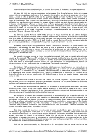sobresalían elementos como la religión, la cultura, la disciplina, el atletismo y el espíritu de servicio.
El siglo XX vivió dos guerras mundiales, en las cuales Gran Bretaña fue uno de los principales
protagonistas; preocupada por defenderse de la agresión alemana tuvo que derramar su sangre e invertir su
tesoro. Aunado a esto, el periodo entre las dos guerras registró cambios mundiales importantes, Gran
Bretaña perdió el monopolio al surgir nuevos centros manufactureros como Estados Unidos, Alemania, y
Japón; lo que significó para Inglaterra un gran detrimento económico que repercuti ó en gran medida en la
población. Las grandes conmociones que vive un país obliga a realizar una serie de reformas generales; en
el sistema educativo estas reformas se habían dado en forma gradual, pero durante el reinado de Jorge V
(1910-1935), se registró una aceleraci ón considerable en estos cambios que vinieron a concluir en la Ley de
educación de 1944, “el propósito de ella es procurar a cada niño y a cada joven, en todo el país, una
educación adecuada a sus dotes y aptitudes individuales, independientemente de su posición social o
económica”( Cramer y Browne 1967, p. 67).
La Primera Guerra Mundial (1914-1918), produjo el mayor trastorno de los últimos tiempos,
provocando una gran decepci ón entre los educadores, llevándolos a recriminar a la educaci ón tradicional de
estar en el origen de las incomprensiones entre los hombres, y las guerras entre las naciones. Surgiendo una
serie de planes experimentales ( 1921, A. S. Neill, fundó su escuela Summerhill) en los que se consideraba
que la nueva educación debía ser capaz de formar para la paz, la comprensión y el amor.
Para Neill, la educación como producto del sistema capitalista es utilizada por el mismo sistema para
sostenerse y perpetuarse. De esta forma se obliga al niño a adaptarse a una sociedad a través del
autoritarismo y la represi ón que se ejercen en la escuela y la familia, que son los medios utilizados por el
capitalismo para producir ciudadanos sumisos. La escuela como la familia transmiten la cultura y sus valores,
destruyendo la felicidad del niño.
La escuela no puede cambiar si no es cambiada la sociedad, Neill crea un modelo alternativo de
escuela y de sociedad, “Summerhill”. Mientras en las escuelas oficiales la tarea principal es aprender
asignaturas, e imponer una disciplina, la situación no cambia mucho en las llamadas escuelas nuevas, que
según Neill, hacen lo mismo pero con más sutileza, en lugar de imponer una disciplina severa, ejercen un
sutil autoritarismo de cariz paternalista que moldea igual el carácter de los alumnos.
Fundada en 1921, una escuela que significaba todo lo contrario hasta lo que en ese momento era la
educación en Inglaterra. “Hacer que la escuela se acomode al niño, y no hacer que el niño se acomode a la
escuela”( Neill A. S. Summerhill, p. 20), fue la idea predominante para la creación de Summerhill. La libertad
es la esencia de esta escuela, entendida como condici ón necesaria de la educación; no intervenir en el
desarrollo del niño y no ejercer presión sobre él, dejándole que se forme sus propios ideales y su propia
norma de vida.
La escuela est á situada en la aldea de Leiston, en Suffolk, Inglaterra. Algunos niños llegan a
Summerhill a los cinco años de edad, y otros no llegan hasta los quince. Los niños permanecen en la escuela
por lo general hasta que cumplen los dieciséis años.
En esta escuela las lecciones son optativas y la asistencia no es obligatoria, las clases a las cuales
asisten los niños cuando se deciden a asistir van de acuerdo a la edad pero a veces de acuerdo a sus
intereses. En la enseñanza se hace uso de los métodos tradicionales, esto porque Neill desconfiaba de los
métodos nuevos y no le daba tanta importancia a la enseñanza.
No se aplican exámenes en Summerhill con motivo de acreditación ya que no se cree en ellos, sin
embargo, se prepara a los alumnos para presentar los exámenes que se requieren para ingresar a la
universidad. Los alumnos que desean ingresar en un curso universitario deben garantizar que son capaces
de realizar una labor universitaria, por lo tanto, deben calificarse mediante un examen para el Certificado
General de Educación y obtener los puntos necesarios. Los certificados son extendidos por el Ministerio de
Educación. Los exámenes se llevan a cabo dos veces al año, junio y diciembre. Tres son los niveles de
examen: ordinarios, avanzados y avanzados con beca.
Los tres niveles de exámenes mencionados proveen oportunidades para diferentes tipos de
estudiantes ya que algunos no continuarán con la escuela e ingresaran a un trabajo, otros continuarán con
sus estudios universitarios. Los certificados se otorgan desde una sola materia aprobada, aunque la mayoría
reciben certificados por cuatro o más materias, sobre todo los que van a continuar con sus estudios
universitarios ya que para ingresar a la universidad se requiere la aprobación en cinco materias, dos de las
cuales deben ser de nivel avanzado. Si existe competencia para los lugares disponibles en la universidad,
son admitidos los alumnos con calificaciones más altas.
Uno de los puntos principales en Summerhill es la autogestión. Son de suma importancia las
Página 8 de 11LA ESCUELA TRADICIONAL
29/09/2004http://www.universidadabierta.edu.mx/Biblio/C/Ceballos%20Angeles-EscTradicional....
 