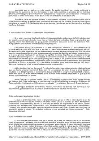 asambleas que se realizan en esta escuela. Se puede considerar una escuela aut ónoma y
democrática. La autonomía no tiene burocracia, ya que cada asamblea es presidida por un individuo
diferente, nombrado por el presidente anterior. Se hacen leyes y se discuten las características sociales de la
comunidad en forma democrática, el voto de un adulto vale tanto como el voto de un niño.
Summerhill fue de las primeras escuelas coeducativas en Inglaterra, donde pueden convivir niños y
niñas como conviven en la realidad, poco usual para la época en que fue fundada. Aunque en los primeros
tiempos de la escuela A. S. Neill psicoanalizó a sus alumnos, hace tiempo que en Summerhill no se ofrece
esa forma de terapia.
3. Postulados Básicos de Neill y Los Principios de Summerhill.
Si se quiere hacer una clasificación de los principales postulados pedagógicos de Neill, ésta tiene que
ser subjetiva, puesto que este autor nunca hace un listado de tales postulados. Es de su propia obra, que
algunos autores han identificado los que pudieran considerarse postulados básicos del sistema de Neill.
Aunque difieren en el número, coinciden en las ideas principales.
Erich Fromm (Prólogo de Summerhill, A. S. Neill) distingue diez principios: 1) La bondad del niño; 2)
El fin de la educación es el fin de la vida, la felicidad; 3) La educación debe ser a la vez intelectual y afectiva;
4) La educaci ón debe engranarse con las necesidades ps íquicas y las capacidades del niño; 5) la disciplina
excesiva impuesta es dañina e impide un sano desarrollo psíquico. La disciplina y el castigo producen temor,
y el temor produce hostilidad; 6) La libertad no significa libertinaje. Significa que el respeto entre los
individuos debe ser recíproco; 7) La necesidad de verdadera sinceridad por parte del maestro; 8) El niño
debe romper con los lazos que lo unen con su padre y con su madre, o con quien los sustituye en la sociedad
para que se haga verdaderamente independiente; 9) La función primordial de los sentimientos de culpabilidad
es vincular al niño con la autoridad; 10) La escuela de Summerhill no da ense ñanza religiosa. Pero no por
eso no se interesan por lo que se llama valores humanos fundamentales.
Ashley Montagu ( Varios, Summerhill, Pro y Contra) considera cuatro ideas como las más importantes
que han hecho funcionar Summerhill. Estas son: 1) La necesidad de amor; 2) que la única disciplina
saludable es la disciplina propia, la autodisciplina; 3) que la libertad es una gran responsabilidad, y 4) que,
entre otras cosas, un buen maestro enseña a sus alumnos estas verdades específicas, al igual que les
enseña cómo enseñarse a s í mismos.
Jesús Palacios ( La cuestión escolar 1980, p. 193) menciona ocho principios en los que se agrupan
las ideas de Neill. 1) La confianza en la naturaleza del niño; 2) la finalidad de la educación; 3) Libertad; 4)
Autorregulación; 5) Autogobierno; 6) Corazones, no cabezas; 7) La terapia de Summerhill; 8) La enseñanza.
Los principios destacados en la obra de Palacios, respecto de las ideas de Neill son los que aquí
desarrollamos, por considerar que de una o de otra manera incluyen las otras clasificaciones.
1). La confianza en la naturaleza del niño.
Lo que da problemas al niño no es su propia naturaleza, ya que el niño es y será bueno; lo que da
problemas es la influencia adulta. Primero la influencia paterna y luego la escuela, que tratan de imponerle
una forma de comportamiento y de vida. Si se le deja en libertad, sin sugestiones de los adultos, el lado
bueno del niño se desarrollará hasta donde es capaz de desarrollarse (aquí subyace la idea de Rousseau).
Lo mismo en la escuela, el niño está siempre queriendo aprender cosas, saber, explorar, pero cuando recibe
‘educación’ pierde el interés. “El verdadero problema es una sociedad que origina problemas” ( Neill,
Maestros problemas ).
2). La finalidad de la educaci ón.
La educación es para Neill algo más que lo escolar, se le debe dar más importancia a la emotividad
que a la inteligencia. La finalidad de la educaci ón sería enseñar a la gente a vivir una vida plena, equilibrada
y feliz. El plan de estudios tendría entonces un presupuesto básico: libertad. El papel del maestro tiene que
ser el de facilitar formas y medios de creación a los niños, y el de enseñar la materia que los niños soliciten.
Evitar toda intervención moralizante del adulto, que es lo que pervierte al niño. Es tarea del maestro impedir
que el niño adquiera complejos. Para Neill, la educación tiene un valor profiláctico, “preventivo”, y en su caso,
Página 9 de 11LA ESCUELA TRADICIONAL
29/09/2004http://www.universidadabierta.edu.mx/Biblio/C/Ceballos%20Angeles-EscTradicional....
 