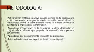 METODOLOGIA:
•Activismo: Un método es activo cuando genera en la persona una
acción que resulta de su propio interés, necesidad o curiosidad. La
metodología activa se debe entender como la manera de enseñar
que facilita a implicación y la motivación.
•Aprendizaje Cooperativo: En la enseñanza se debe desarrollar un
conjunto de actividades que propicien la interacción de la persona
con el medio.
•Aprendizaje por descubrimiento y solución de problemas.
•Actividades de invención, experimentación e investigación.
 