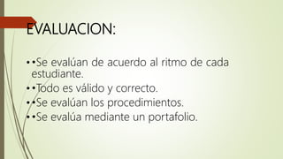 EVALUACION:
••Se evalúan de acuerdo al ritmo de cada
estudiante.
••Todo es válido y correcto.
••Se evalúan los procedimientos.
••Se evalúa mediante un portafolio.
 