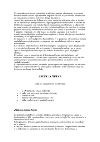 El contenido curricular es racionalista, académico, apegado a la ciencia y se presenta
metafísicamente, sin una lógica interna, en partes aisladas, lo que conlleva a desarrollar
un pensamiento empírico, no teórico, de tipo descriptivo.
A partir de esta concepción de la escuela como institución básica que educa al hombre
en los objetivos que persigue el estado, la pedagogía tradicional adquiere su carácter de
tendencia pedagógica. Una cualidad de esta tendencia es considerar que la adquisición
de conocimientos esencialmente se realiza en la institución escolar, que tiene la tarea de
preparar intelectual y moralmente a los alumnos para asumir su posición en la sociedad
y que éstos respondan a los intereses de las mismas. La escuela es el medio de
transformación ideológica y cultural cuyo propósito es formar a los jóvenes, enseñarles
los valores y la ética prevaleciente.
El maestro es el centro del proceso de enseñanza, es el que piensa y transmite de manera
acabada los conocimientos con poco margen para que el alumno elabore y trabaje
mentalmente.
Los objetivos están elaborados de forma descriptiva y declarativa y están dirigidos más
a la tarea del profesor que a las acciones que el alumno debe realizar, por lo que se
aprecia más al profesor como sujeto del proceso de enseñanza que a los propios
alumnos.
El profesor exige al memorización de la información por parte del alumno y el
contenido de la enseñanza consiste en un conjunto de conocimientos y valores sociales
acumulados por las generaciones adultas que se transmiten a los alumnos como
verdades acabadas.
El contenido tiene un carácter secuencial que se expresa en los programas, sus partes no
expresan la interacción entre los temas que lo componen e incluso se observa que hay
temas que quedan de forma aislada.


                              ESCUELA NUEVA

                         Entre sus características encontramos:


   •   1 la EN debe estar situada en la vida
   •   2 debe girar en torno a los intereses del niño
   •   3 debe ser activa
   •   4 debe ser una autentica comunidad vital
   •   5 debe revalorizarse el papel del maestro



¿Qué es la Escuela Nueva?

El término Escuela Nueva se refiere a todo un conjunto de principios que surgen a
finales del siglo XIX y se consolidan en el primer tercio del siglo XX como alternativa a
la enseñanza tradicional.
Estos principios derivaron generalmente de una nueva comprensión de las necesidades
de la infancia.
La Escuela Nueva se plantea un modelo didáctico y educativo completamente diferente
a la tradicional: va a convertir al niño en el centro del proceso de enseñanza y
 