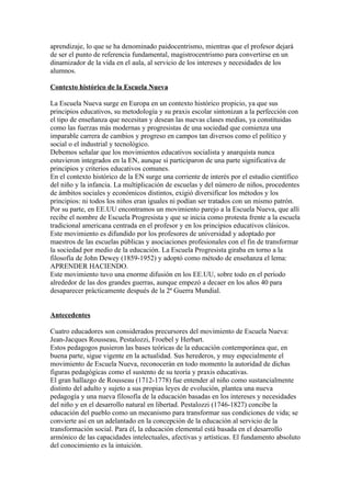 aprendizaje, lo que se ha denominado paidocentrismo, mientras que el profesor dejará
de ser el punto de referencia fundamental, magistrocentrismo para convertirse en un
dinamizador de la vida en el aula, al servicio de los intereses y necesidades de los
alumnos.

Contexto histórico de la Escuela Nueva

La Escuela Nueva surge en Europa en un contexto histórico propicio, ya que sus
principios educativos, su metodología y su praxis escolar sintonizan a la perfección con
el tipo de enseñanza que necesitan y desean las nuevas clases medias, ya constituidas
como las fuerzas más modernas y progresistas de una sociedad que comienza una
imparable carrera de cambios y progreso en campos tan diversos como el político y
social o el industrial y tecnológico.
Debemos señalar que los movimientos educativos socialista y anarquista nunca
estuvieron integrados en la EN, aunque sí participaron de una parte significativa de
principios y criterios educativos comunes.
En el contexto histórico de la EN surge una corriente de interés por el estudio científico
del niño y la infancia. La multiplicación de escuelas y del número de niños, procedentes
de ámbitos sociales y económicos distintos, exigió diversificar los métodos y los
principios: ni todos los niños eran iguales ni podían ser tratados con un mismo patrón.
Por su parte, en EE.UU encontramos un movimiento parejo a la Escuela Nueva, que allí
recibe el nombre de Escuela Progresista y que se inicia como protesta frente a la escuela
tradicional americana centrada en el profesor y en los principios educativos clásicos.
Este movimiento es difundido por los profesores de universidad y adoptado por
maestros de las escuelas públicas y asociaciones profesionales con el fin de transformar
la sociedad por medio de la educación. La Escuela Progresista giraba en torno a la
filosofía de John Dewey (1859-1952) y adoptó como método de enseñanza el lema:
APRENDER HACIENDO.
Este movimiento tuvo una enorme difusión en los EE.UU, sobre todo en el período
alrededor de las dos grandes guerras, aunque empezó a decaer en los años 40 para
desaparecer prácticamente después de la 2ª Guerra Mundial.


Antecedentes

Cuatro educadores son considerados precursores del movimiento de Escuela Nueva:
Jean-Jacques Rousseau, Pestalozzi, Froebel y Herbart.
Estos pedagogos pusieron las bases teóricas de la educación contemporánea que, en
buena parte, sigue vigente en la actualidad. Sus herederos, y muy especialmente el
movimiento de Escuela Nueva, reconocerán en todo momento la autoridad de dichas
figuras pedagógicas como el sustento de su teoría y praxis educativas.
El gran hallazgo de Rousseau (1712-1778) fue entender al niño como sustancialmente
distinto del adulto y sujeto a sus propias leyes de evolución, plantea una nueva
pedagogía y una nueva filosofía de la educación basadas en los intereses y necesidades
del niño y en el desarrollo natural en libertad. Pestalozzi (1746-1827) concibe la
educación del pueblo como un mecanismo para transformar sus condiciones de vida; se
convierte así en un adelantado en la concepción de la educación al servicio de la
transformación social. Para él, la educación elemental está basada en el desarrollo
armónico de las capacidades intelectuales, afectivas y artísticas. El fundamento absoluto
del conocimiento es la intuición.
 
