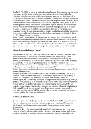 Froebel (1782-1849) se apoya en las teorías naturalistas de Rousseau y en la experiencia
práctica de Pestalozzi para diseñar un acabado plan de formación aplicado a la
educación parvulista (preescolar). Froebel se muestra contrario a la división artificial
por materias y diseña un método integral de enseñanza-aprendizaje más relacionado con
la realidad de las cosas. Concibe que la educación debe respetar el libre desarrollo de las
capacidades de cada educando, como si se tratara de las plantas de un jardín, de ahí el
nombre genérico de sus instituciones Kindergarten o jardín de niños. El maestro debe
tener esencialmente una función orientadora y estimuladora apoyándose en el juego.
Además de los juegos, Froebel propone la música, el dibujo, la conversación, el
modelado y el uso de materiales específicos creados para la educación de las manos, los
dones, que son objetos destinados a enseñar al alumno en la primera infancia la forma,
el color, el movimiento y la materia.
Johan Friedrich Herbat (1782-1852) ha pasado a la historia de la Pedagogía por ser el
primero que elabora una pedagogía científica, apoyándose en la filosofía y la psicología.
En su planteamiento pedagógico, considera que el fin último es la moralidad y toda la
educación debe apuntar en ese sentido. En el ámbito didáctico desarrolla la teoría de los
pasos formales, utilizada posteriormente por las corrientes educativas más avanzadas.

¿Cómo funciona la Escuela Nueva?

La palabra clave será “actividad”, aprender haciendo en un ambiente educativo, en el
aula transformada en vida social, en asunto de la sociedad a la que se pertenece.
Mobiliario flexible dentro del aula para adaptarse a situaciones didácticas y de
aprendizaje diferente; no existen los libros como tales sino que se dan pautas de trabajo
y de actividad y, con una programación previa, los maestros y alumnos van
construyendo los contenidos a partir de los intereses y motivaciones de los alumnos,
rechazando el enciclopedismo y el manual escolar de la ET.
Existen 4 momentos fundamentales, según Luzuriaga, en la constitución y desarrollo de
esta escuela educativa:
Primero, de 1889 a 1900, etapa de ensayos y experiencias; segundo, de 1900 a1907,
formulación de nuevas ideas educativas y en especial el pragmatismo de Dewey y la
escuela del trabajo de Kerschensteiner; tercero de 1907 a 1918, renovación
metodológica, por la creación y aplicación de los primeros métodos activos; y cuarto, a
partir de 1918, en que se da la consolidación y difusión de las ideas y métodos de la EN.
A pesar de la diversidad metodológica que caracteriza este movimiento, todos los
métodos tienen algunas características comunes que permiten diferenciarlos claramente
de la metodología de la escuela tradicional. Estos rasgos comunes surgen de los
principios que singularizan la EN y tienen en el concepto de “activismo” y el respeto a
la individualidad dos de sus pilares básicos.

Críticas a la Escuela Nueva

Lo mismo que la Escuela Tradicional fue 'enemiga' de la Escuela Nueva, esta también
tuvo sus detractores, que la criticaron, la mayor parte de veces injustificadamente,
desvirtuando o malinterpretando sus principios fundamentales, contra los que
arremetieron.
La Escuela Nueva fue criticada por la Iglesia Católica y por grupos reaccionarios a
causa de la coeducación de niños y niñas y de su laicismo. Otros grupos, profesionales o
políticos, criticaron su supuesto anti intelectualismo o el abuso de los sentidos y la
 