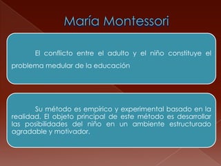 El conflicto entre el adulto y el niño constituye el
problema medular de la educación




       Su método es empírico y experimental basado en la
realidad. El objeto principal de este método es desarrollar
las posibilidades del niño en un ambiente estructurado
agradable y motivador.
 