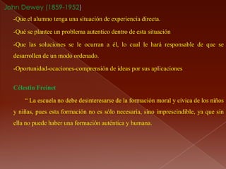 John Dewey (1859-1952)
  -Que el alumno tenga una situación de experiencia directa.

  -Qué se plantee un problema autentico dentro de esta situación

  -Que las soluciones se le ocurran a él, lo cual le hará responsable de que se
  desarrollen de un modo ordenado.

  -Oportunidad-ocaciones-comprensión de ideas por sus aplicaciones


  Célestin Freinet

      “ La escuela no debe desinteresarse de la formación moral y cívica de los niños
  y niñas, pues esta formación no es sólo necesaria, sino imprescindible, ya que sin
  ella no puede haber una formación auténtica y humana.
 