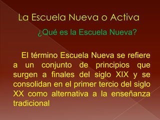 ¿Qué es la Escuela Nueva?

   El término Escuela Nueva se refiere
a un conjunto de principios que
surgen a finales del siglo XIX y se
consolidan en el primer tercio del siglo
XX como alternativa a la enseñanza
tradicional
 