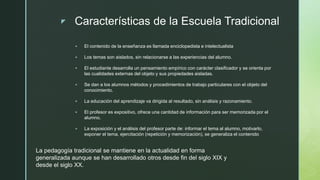 z Características de la Escuela Tradicional
 El contenido de la enseñanza es llamada enciclopedista e intelectualista
 Los temas son aislados, sin relacionarse a las experiencias del alumno.
 El estudiante desarrolla un pensamiento empírico con carácter clasificador y se orienta por
las cualidades externas del objeto y sus propiedades aisladas.
 Se dan a los alumnos métodos y procedimientos de trabajo particulares con el objeto del
conocimiento.
 La educación del aprendizaje va dirigida al resultado, sin análisis y razonamiento.
 El profesor es expositivo, ofrece una cantidad de información para ser memorizada por el
alumno.
 La exposición y el análisis del profesor parte de: informar el tema al alumno, motivarlo,
exponer el tema, ejercitación (repetición y memorización), se generaliza el contenido
La pedagogía tradicional se mantiene en la actualidad en forma
generalizada aunque se han desarrollado otros desde fin del siglo XIX y
desde el siglo XX.
 