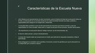 z
Características de la Escuela Nueva
 John Dewey es el representante de este movimiento, para el interés principal de la educación debe ser
el niño. La educación es un proceso social por el cual la sociedad transite sus ideas, poderes y
capacidades para asegurar sus exigencias y desarrollo.
 La escuela debe contribuir a que el niño aproveche los recursos que trae al conocer y use sus
capacidades con fines sociales, debe tener un papel social para formar jóvenes, sentido democrático.
 Da importancia a la educación laboral, trabajo manual, uso de herramientas, etc.
 El alumno debe pensar y actuar individualmente.
 La tarea del maestro debe ser proporcionar el medio que estimule la respuesta necesaria y dirija el
aprendizaje.
 Esta pedagogía se considera como genética, funcional y social. Es genética por que la educación es
un desarrollo que va dentro a afuera.
 
