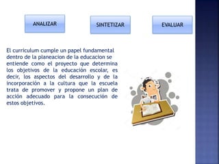 El curriculum cumple un papel fundamental
dentro de la planeacion de la educacion se
entiende como el proyecto que determina
los objetivos de la educación escolar, es
decir, los aspectos del desarrollo y de la
incorporación a la cultura que la escuela
trata de promover y propone un plan de
acción adecuado para la consecución de
estos objetivos.
ANALIZAR EVALUARSINTETIZAR