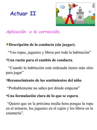Aplicación  a la corrección. Descripción de la conducta (sin juzgar). “ Veo ropas, juguetes y libros por toda la habitación” Una razón para el cambio de conducta .  “ Cuando la habitación está ordenada tienes más sitio para jugar” Reconocimiento de los sentimientos del niño .  “ Probablemente no sabes por dónde empezar” Una formulación clara de lo que se espera .  “ Quiero que en la próxima media hora pongas la ropa en el armario, los juguetes en el cajón y los libros en la estantería”. Actuar II 