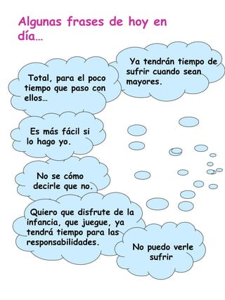 Algunas frases de hoy en día… Ya tendrán tiempo de sufrir cuando sean mayores. Es más fácil si lo hago yo. No puedo verle sufrir Quiero que disfrute de la infancia, que juegue, ya tendrá tiempo para las responsabilidades. Total, para el poco tiempo que paso con ellos… No se cómo decirle que no. 