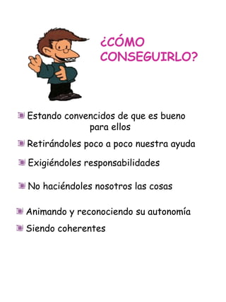 ¿CÓMO CONSEGUIRLO? Estando convencidos de que es bueno  para ellos Retirándoles poco a poco nuestra ayuda Exigiéndoles responsabilidades Animando y reconociendo su autonomía Siendo coherentes No haciéndoles nosotros las cosas 