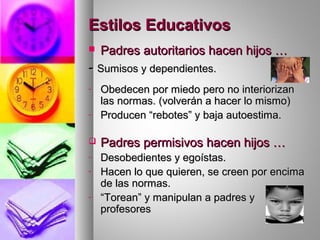 Estilos EducativosEstilos Educativos
 Padres autoritarios hacen hijos …Padres autoritarios hacen hijos …
-- Sumisos y dependientes.Sumisos y dependientes.
- Obedecen por miedo pero no interiorizanObedecen por miedo pero no interiorizan
las normas. (volverán a hacer lo mismo)las normas. (volverán a hacer lo mismo)
- Producen “rebotes” y baja autoestima.Producen “rebotes” y baja autoestima.
 Padres permisivos hacen hijos …Padres permisivos hacen hijos …
- Desobedientes y egoístas.Desobedientes y egoístas.
- Hacen lo que quieren, se creen por encimaHacen lo que quieren, se creen por encima
de las normas.de las normas.
- ““Torean” y manipulan a padres yTorean” y manipulan a padres y
profesoresprofesores
 