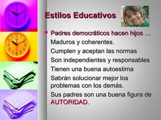 Estilos EducativosEstilos Educativos
 Padres democráticos hacen hijos …Padres democráticos hacen hijos …
- Maduros y coherentes.Maduros y coherentes.
- Cumplen y aceptan las normasCumplen y aceptan las normas
- Son independientes y responsablesSon independientes y responsables
- Tienen una buena autoestimaTienen una buena autoestima
- Sabrán solucionar mejor losSabrán solucionar mejor los
problemas con los demás.problemas con los demás.
- Sus padres son una buena figura deSus padres son una buena figura de
AUTORIDAD.AUTORIDAD.
 