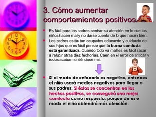 3. Cómo aumentar3. Cómo aumentar
comportamientos positivos.comportamientos positivos.
 Es fácil para los padres centrar su atención en lo que losEs fácil para los padres centrar su atención en lo que los
niños hacen mal y no darse cuenta de lo que hacen bien.niños hacen mal y no darse cuenta de lo que hacen bien.
 Los padres están tan ocupados educando y cuidando deLos padres están tan ocupados educando y cuidando de
sus hijos que es fácil pensar quesus hijos que es fácil pensar que la buena conductala buena conducta
está garantizada.está garantizada. Cuando todo va mal les es fácil sacarCuando todo va mal les es fácil sacar
a relucir otras diez fechorías. Caen en el error de criticar ya relucir otras diez fechorías. Caen en el error de criticar y
todos acaban sintiéndose mal.todos acaban sintiéndose mal.
 Si el modo de enfocarlo es negativo, entoncesSi el modo de enfocarlo es negativo, entonces
el niño usará medios negativos para llegar ael niño usará medios negativos para llegar a
sus padres.sus padres. Si éstos se concentran en losSi éstos se concentran en los
hechos positivos, se conseguirá una mejorhechos positivos, se conseguirá una mejor
conductaconducta como respuesta, porque de estecomo respuesta, porque de este
modo el niño obtendrá más atención.modo el niño obtendrá más atención.
 