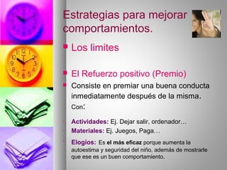 Estrategias para mejorar
comportamientos.
 Los limites
 El Refuerzo positivo (Premio)
 Consiste en premiar una buena conducta
inmediatamente después de la misma.
Con:
- Actividades: Ej. Dejar salir, ordenador…
- Materiales: Ej. Juegos, Paga…
- Elogios: Es el más eficaz porque aumenta la
autoestima y seguridad del niño, además de mostrarle
que ese es un buen comportamiento.
 