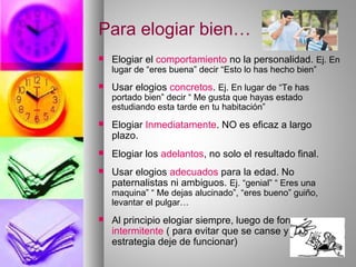 Para elogiar bien…
 Elogiar el comportamiento no la personalidad. Ej. En
lugar de “eres buena” decir “Esto lo has hecho bien”
 Usar elogios concretos. Ej. En lugar de “Te has
portado bien” decir “ Me gusta que hayas estado
estudiando esta tarde en tu habitación”
 Elogiar Inmediatamente. NO es eficaz a largo
plazo.
 Elogiar los adelantos, no solo el resultado final.
 Usar elogios adecuados para la edad. No
paternalistas ni ambiguos. Ej. “genial” “ Eres una
maquina” “ Me dejas alucinado”, “eres bueno” guiño,
levantar el pulgar…
 Al principio elogiar siempre, luego de forma
intermitente ( para evitar que se canse y la
estrategia deje de funcionar)
 