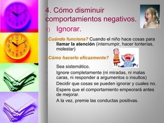 4. Cómo disminuir
comportamientos negativos.
1) Ignorar.
¿Cuándo funciona? Cuando el niño hace cosas para
llamar la atención (interrumpir, hacer tonterías,
molestar)
¿Cómo hacerlo eficazmente?
- Sea sistemático.
- Ignore completamente (ni miradas, ni malas
caras, ni responder a argumentos o insultos)
- Decidir que cosas se pueden ignorar y cuales no.
- Espere que el comportamiento empeorará antes
de mejorar.
- A la vez, premie las conductas positivas.
 