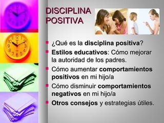 DISCIPLINADISCIPLINA
POSITIVAPOSITIVA
 ¿Qué es la¿Qué es la disciplina positivadisciplina positiva??
 Estilos educativosEstilos educativos: Cómo mejorar: Cómo mejorar
la autoridad de los padres.la autoridad de los padres.
 Cómo aumentarCómo aumentar comportamientoscomportamientos
positivospositivos en mi hijo/aen mi hijo/a
 Cómo disminuirCómo disminuir comportamientoscomportamientos
negativosnegativos en mi hijo/aen mi hijo/a
 Otros consejosOtros consejos y estrategias útiles.y estrategias útiles.
 