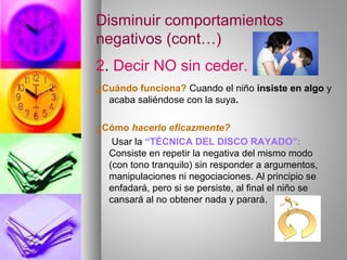 Disminuir comportamientos
negativos (cont…)
2. Decir NO sin ceder.
¿Cuándo funciona? Cuando el niño insiste en algo y
acaba saliéndose con la suya.
¿Cómo hacerlo eficazmente?
Usar la “TÉCNICA DEL DISCO RAYADO”:
Consiste en repetir la negativa del mismo modo
(con tono tranquilo) sin responder a argumentos,
manipulaciones ni negociaciones. Al principio se
enfadará, pero si se persiste, al final el niño se
cansará al no obtener nada y parará.
 