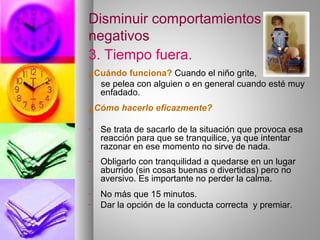 Disminuir comportamientos
negativos
3. Tiempo fuera.
¿Cuándo funciona? Cuando el niño grite,
se pelea con alguien o en general cuando esté muy
enfadado.
¿Cómo hacerlo eficazmente?
- Se trata de sacarlo de la situación que provoca esa
reacción para que se tranquilice, ya que intentar
razonar en ese momento no sirve de nada.
- Obligarlo con tranquilidad a quedarse en un lugar
aburrido (sin cosas buenas o divertidas) pero no
aversivo. Es importante no perder la calma.
- No más que 15 minutos.
- Dar la opción de la conducta correcta y premiar.
 