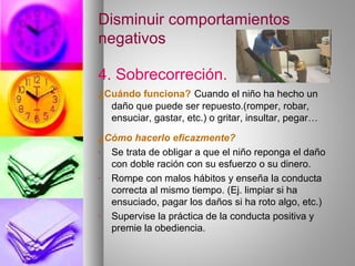 Disminuir comportamientos
negativos
4. Sobrecorreción.
¿Cuándo funciona? Cuando el niño ha hecho un
daño que puede ser repuesto.(romper, robar,
ensuciar, gastar, etc.) o gritar, insultar, pegar…
¿Cómo hacerlo eficazmente?
- Se trata de obligar a que el niño reponga el daño
con doble ración con su esfuerzo o su dinero.
- Rompe con malos hábitos y enseña la conducta
correcta al mismo tiempo. (Ej. limpiar si ha
ensuciado, pagar los daños si ha roto algo, etc.)
- Supervise la práctica de la conducta positiva y
premie la obediencia.
 