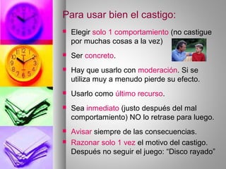 Para usar bien el castigo:
 Elegir solo 1 comportamiento (no castigue
por muchas cosas a la vez)
 Ser concreto.
 Hay que usarlo con moderación. Si se
utiliza muy a menudo pierde su efecto.
 Usarlo como último recurso.
 Sea inmediato (justo después del mal
comportamiento) NO lo retrase para luego.
 Avisar siempre de las consecuencias.
 Razonar solo 1 vez el motivo del castigo.
Después no seguir el juego: “Disco rayado”
 