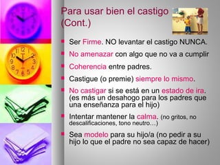 Para usar bien el castigo
(Cont.)
 Ser Firme. NO levantar el castigo NUNCA.
 No amenazar con algo que no va a cumplir
 Coherencia entre padres.
 Castigue (o premie) siempre lo mismo.
 No castigar si se está en un estado de ira.
(es más un desahogo para los padres que
una enseñanza para el hijo)
 Intentar mantener la calma. (no gritos, no
descalificaciones, tono neutro…)
 Sea modelo para su hijo/a (no pedir a su
hijo lo que el padre no sea capaz de hacer)
 