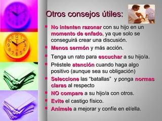 Otros consejos útiles:Otros consejos útiles:
 No intenten razonarNo intenten razonar con su hijo en uncon su hijo en un
momento de enfadomomento de enfado, ya que solo se, ya que solo se
conseguirá crear una discusión.conseguirá crear una discusión.
 Menos sermónMenos sermón y más acción.y más acción.
 Tenga un rato paraTenga un rato para escucharescuchar a su hijo/aa su hijo/a..
 PréstelePréstele atenciónatención cuando haga algocuando haga algo
positivo (aunque sea su obligación)positivo (aunque sea su obligación)
 SeleccioneSeleccione las “batallas” y pongalas “batallas” y ponga normasnormas
clarasclaras al respectoal respecto
 NO compareNO compare a su hijo/a con otros.a su hijo/a con otros.
 EviteEvite el castigo físico.el castigo físico.
 AnímeleAnímele a mejorar y confíe en el/ella.a mejorar y confíe en el/ella.
 