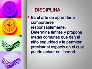 DISCIPLINADISCIPLINA
 Es el arte de aprender aEs el arte de aprender a
comportarsecomportarse
responsablemente.responsablemente.
Determina límites y proponeDetermina límites y propone
metas comunes que dan almetas comunes que dan al
niño seguridad y le permitenniño seguridad y le permiten
precisar el espacio en el cualprecisar el espacio en el cual
puede actuar en libertad.puede actuar en libertad.
 