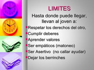 LIMITESLIMITES
Hasta donde puede llegar,Hasta donde puede llegar,
llevan al joven a:llevan al joven a:
Respetar los derechos del otro,Respetar los derechos del otro,
Cumplir deberesCumplir deberes
Aprender valoresAprender valores
Ser empáticos (matoneo)Ser empáticos (matoneo)
Ser Asertivo (no callar ayudar)Ser Asertivo (no callar ayudar)
Dejar los berrinchesDejar los berrinches
 