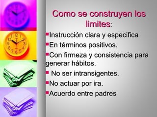 Como se construyen losComo se construyen los
limiteslimites::
Instrucción clara y especificaInstrucción clara y especifica
En términos positivos.En términos positivos.
Con firmeza y consistencia paraCon firmeza y consistencia para
generar hábitos.generar hábitos.
 No ser intransigentes.No ser intransigentes.
No actuar por ira.No actuar por ira.
Acuerdo entre padresAcuerdo entre padres
 